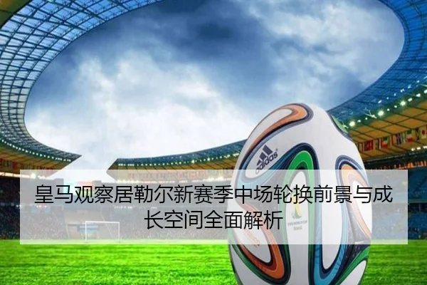 皇马观察居勒尔新赛季中场轮换前景与成长空间全面解析