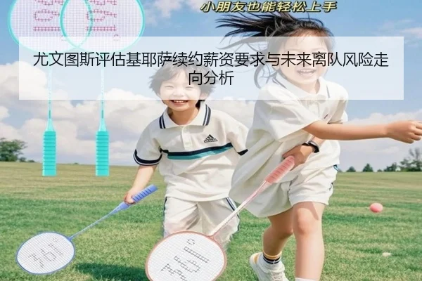 尤文图斯评估基耶萨续约薪资要求与未来离队风险走向分析