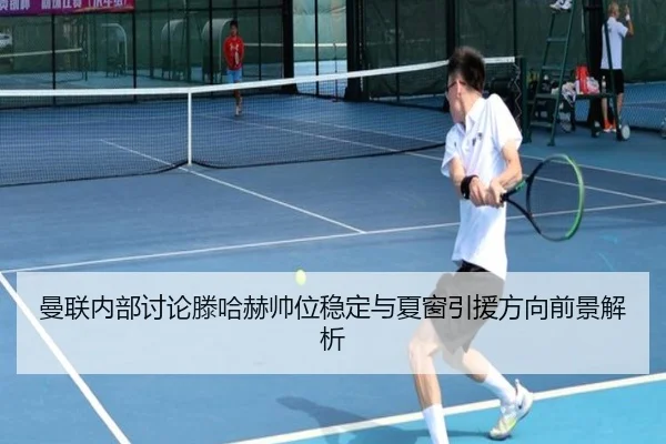 曼联内部讨论滕哈赫帅位稳定与夏窗引援方向前景解析