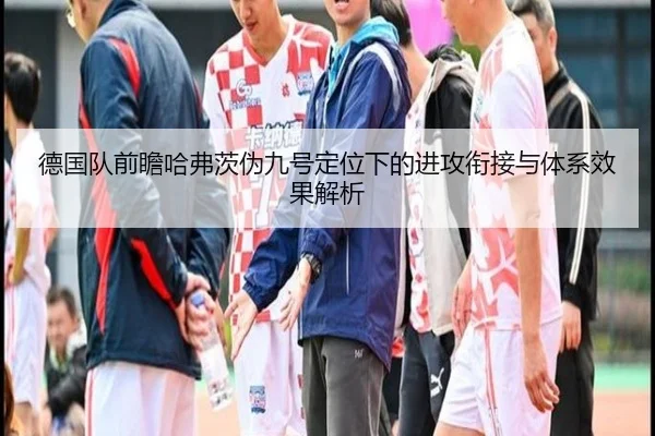 德国队前瞻哈弗茨伪九号定位下的进攻衔接与体系效果解析