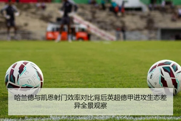 哈兰德与凯恩射门效率对比背后英超德甲进攻生态差异全景观察