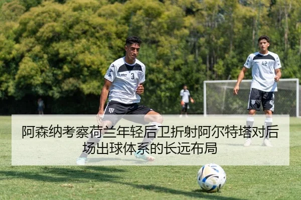 阿森纳考察荷兰年轻后卫折射阿尔特塔对后场出球体系的长远布局